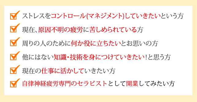 ストレスをコントロール(マネジメント)していきたいという方
現在、原因不明のストレスに苦しめられている方
周りの人のために何か役に立ちたいとお思いの方
他にはない知識・技術を身につけていきたい！と思う方
現在の仕事に活かしていきたい方
ストレス専門のセラピストとして開業してみたい方